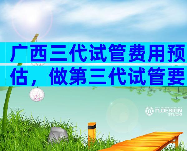 广西三代试管费用预估，做第三代试管要准备多少钱
