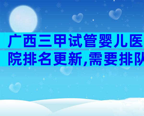 广西三甲试管婴儿医院排名更新,需要排队等多久？