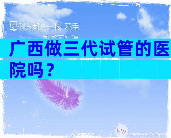 广西做三代试管的医院吗？