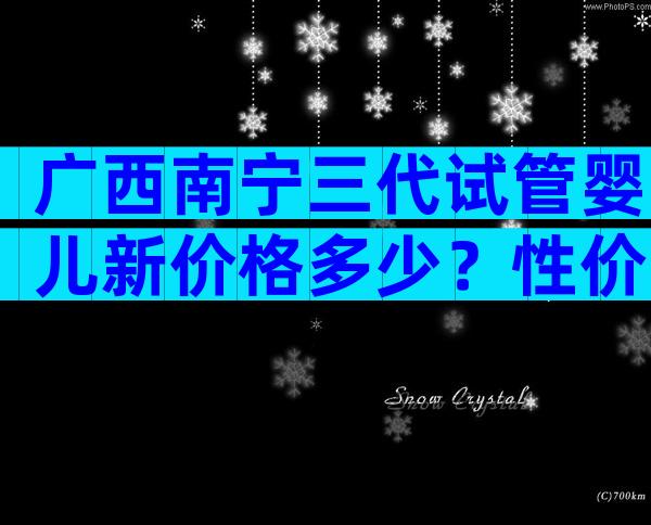 广西南宁三代试管婴儿新价格多少？性价比如何？