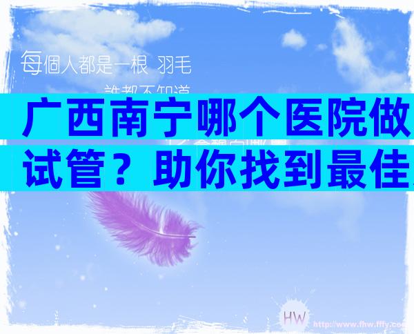 广西南宁哪个医院做试管？助你找到最佳选择