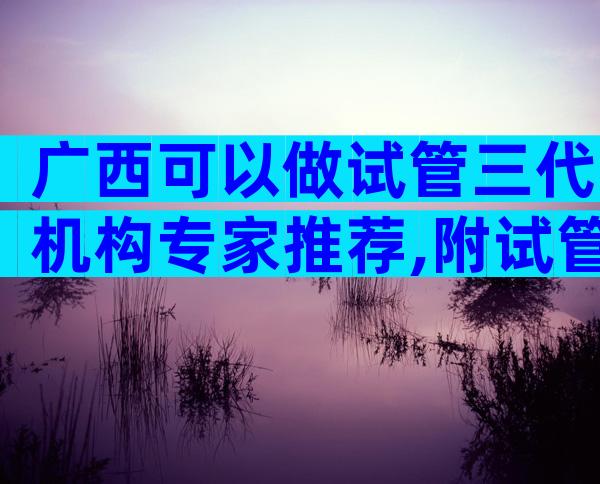 广西可以做试管三代机构专家推荐,附试管私立医院排名