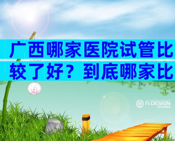 广西哪家医院试管比较了好？到底哪家比较好