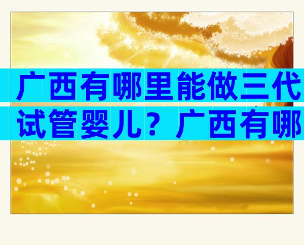 广西有哪里能做三代试管婴儿？广西有哪里能做三代试管婴儿的机构？