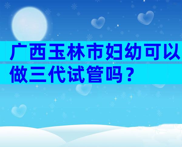 广西玉林市妇幼可以做三代试管吗？