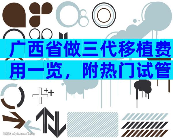 广西省做三代移植费用一览，附热门试管婴儿医院推荐