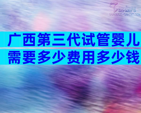 广西第三代试管婴儿需要多少费用多少钱？附费用成功率详情