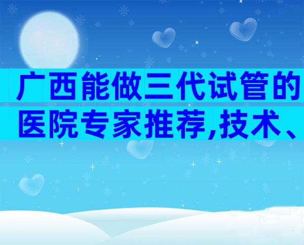 广西能做三代试管的医院专家推荐,技术、成功率介绍
