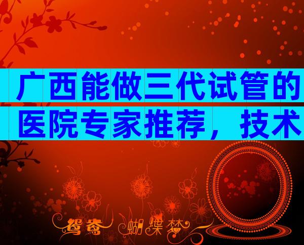 广西能做三代试管的医院专家推荐，技术、成功率介绍