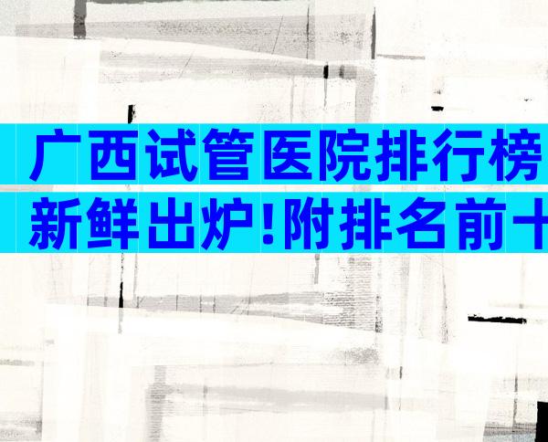 广西试管医院排行榜新鲜出炉!附排名前十医院参考