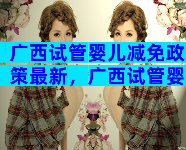 广西试管婴儿减免政策最新，广西试管婴儿多少钱明细表？
