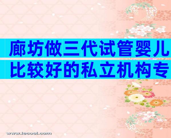 廊坊做三代试管婴儿比较好的私立机构专家推荐,看看那些医院上榜