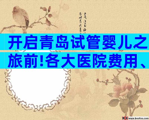 开启青岛试管婴儿之旅前!各大医院费用、成功率信息都在这儿