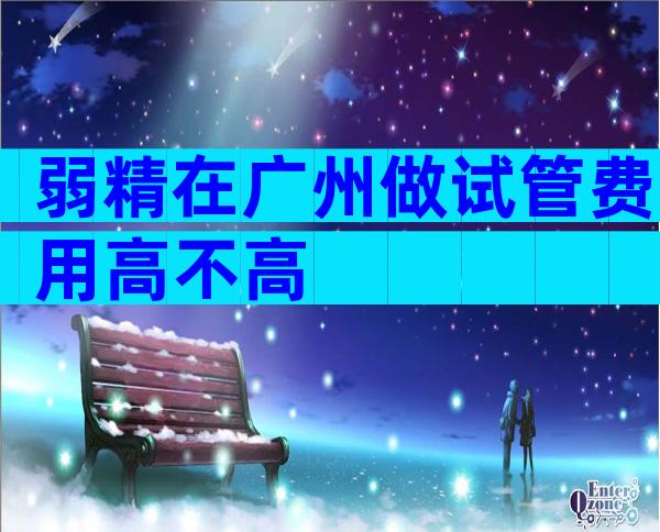 弱精在广州做试管费用高不高