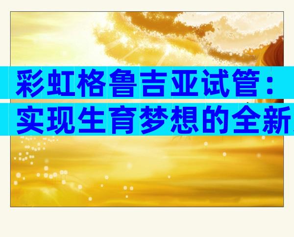 彩虹格鲁吉亚试管：实现生育梦想的全新选择
