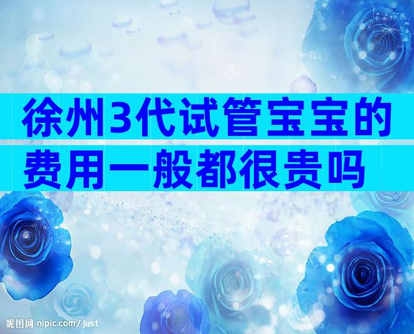 徐州3代试管宝宝的费用一般都很贵吗