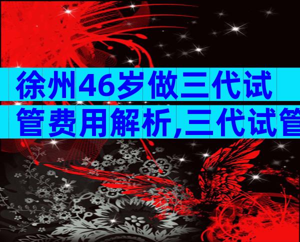 徐州46岁做三代试管费用解析,三代试管条件有哪些