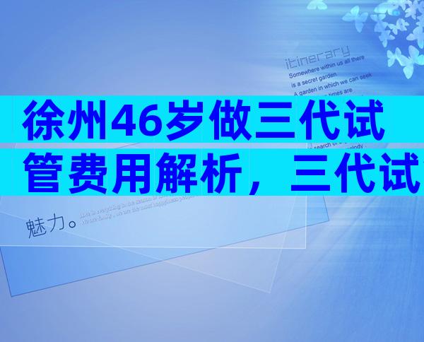 徐州46岁做三代试管费用解析，三代试管条件有哪些