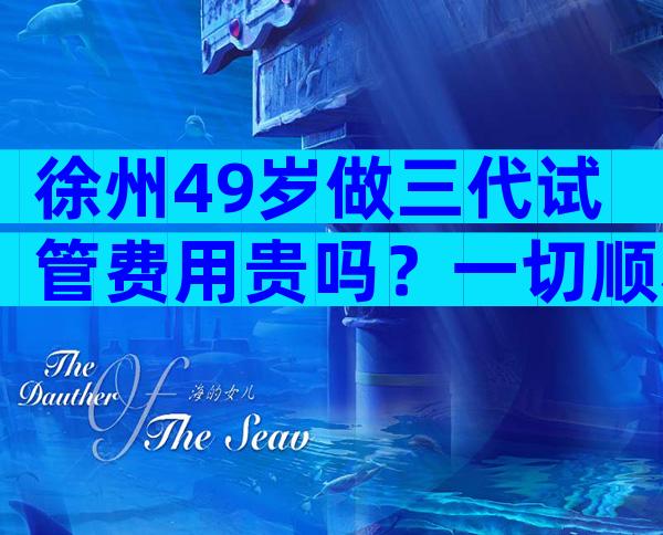 徐州49岁做三代试管费用贵吗？一切顺利的话8万就能搞定