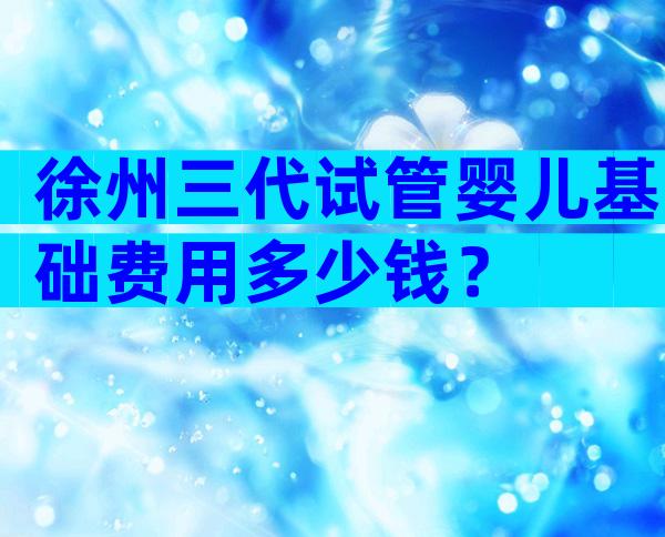 徐州三代试管婴儿基础费用多少钱？