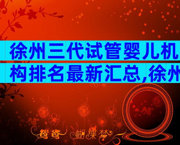 徐州三代试管婴儿机构排名最新汇总,徐州试管前必看攻略