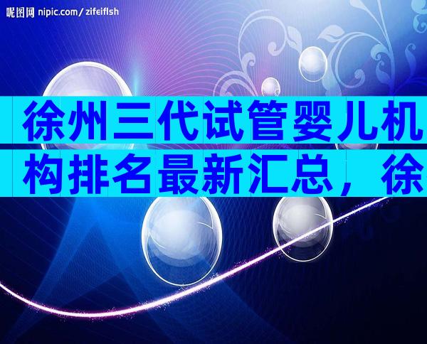 徐州三代试管婴儿机构排名最新汇总，徐州试管前必看攻略