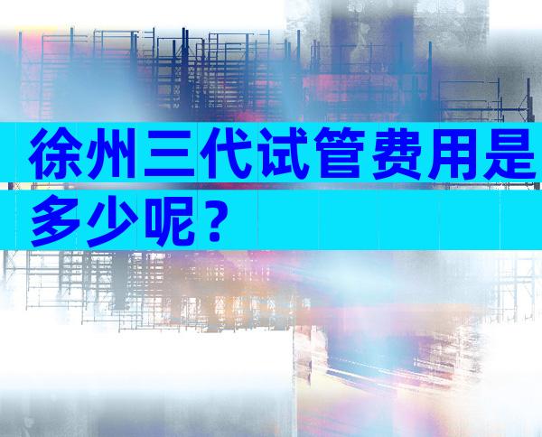 徐州三代试管费用是多少呢？