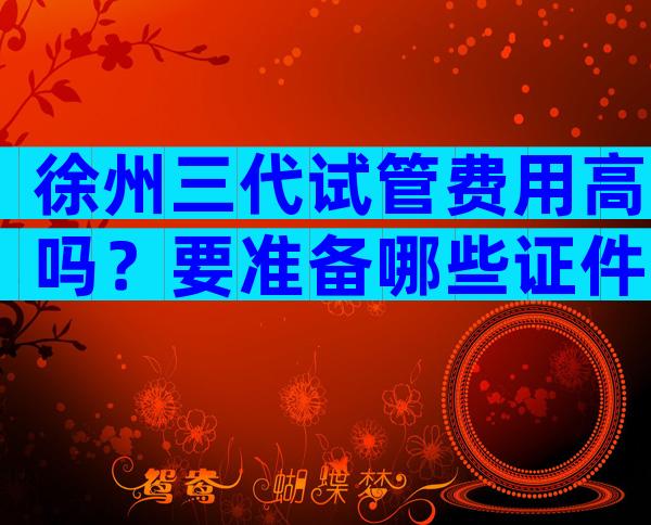 徐州三代试管费用高吗？要准备哪些证件