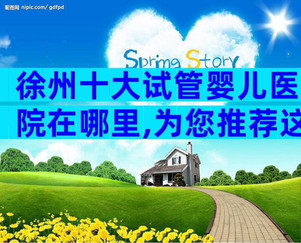 徐州十大试管婴儿医院在哪里,为您推荐这家