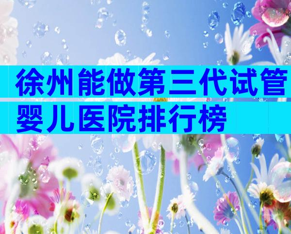 徐州能做第三代试管婴儿医院排行榜
