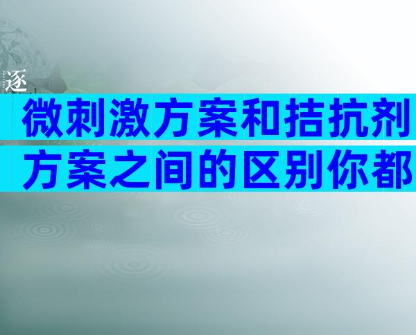 微刺激方案和拮抗剂方案之间的区别你都了解吗？