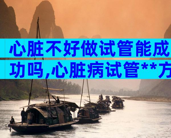 心脏不好做试管能成功吗,心脏病试管**方案推荐附操作流程