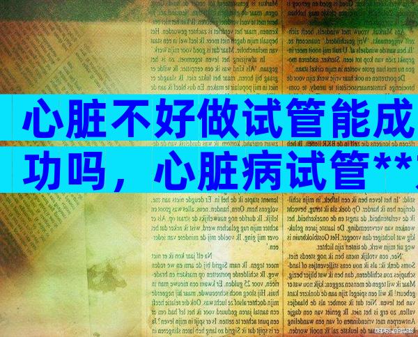 心脏不好做试管能成功吗，心脏病试管**方案推荐附操作流程