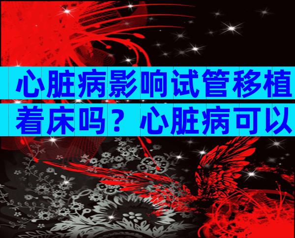 心脏病影响试管移植着床吗？心脏病可以试管婴儿吗？