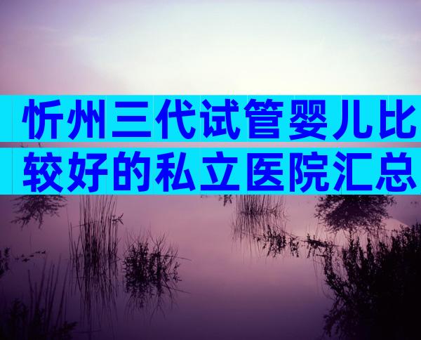 忻州三代试管婴儿比较好的私立医院汇总,过来人经验带你了解