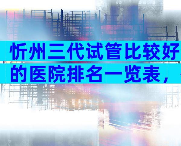 忻州三代试管比较好的医院排名一览表，忻州试管机构排名