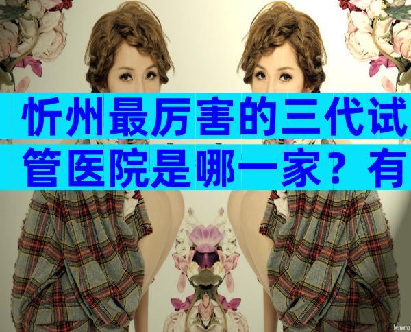 忻州最厉害的三代试管医院是哪一家？有哪些试管优势