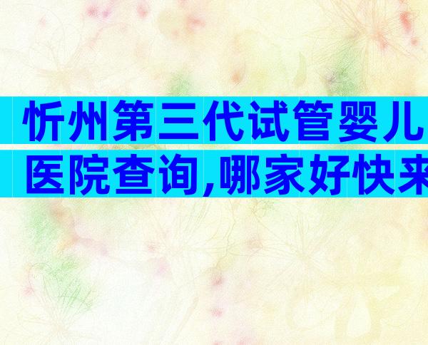 忻州第三代试管婴儿医院查询,哪家好快来看