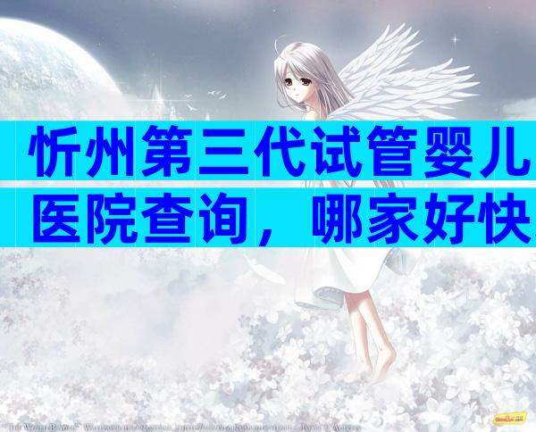 忻州第三代试管婴儿医院查询，哪家好快来看