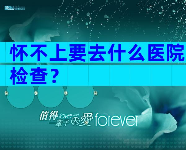 怀不上要去什么医院检查？