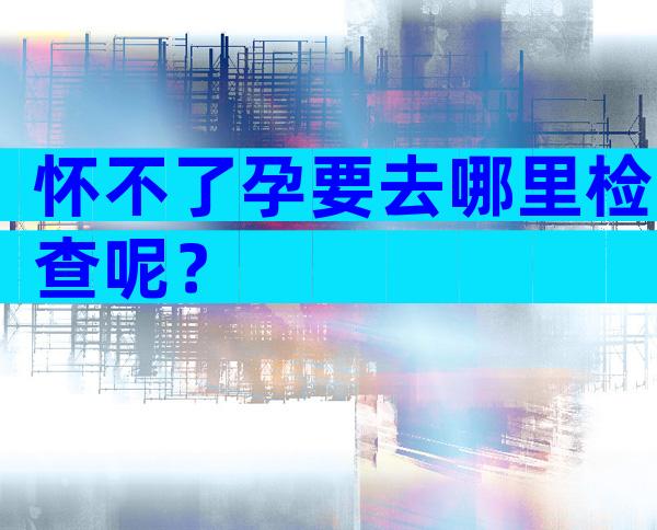 怀不了孕要去哪里检查呢？