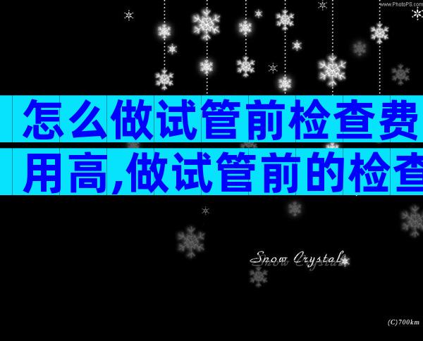 怎么做试管前检查费用高,做试管前的检查费用是多少