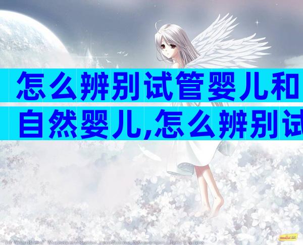 怎么辨别试管婴儿和自然婴儿,怎么辨别试管婴儿和自然婴儿呢