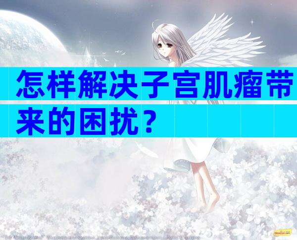 怎样解决子宫肌瘤带来的困扰？