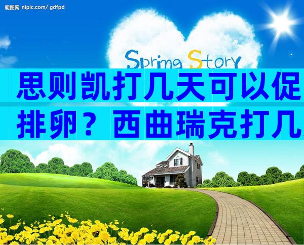 思则凯打几天可以促排卵？西曲瑞克打几天促排卵？