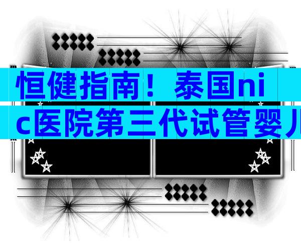 恒健指南！泰国nic医院第三代试管婴儿怎么做？