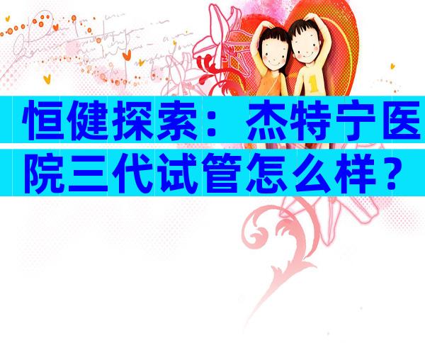 恒健探索：杰特宁医院三代试管怎么样？