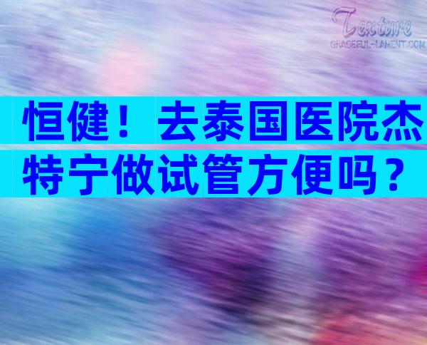 恒健！去泰国医院杰特宁做试管方便吗？附上全部流程