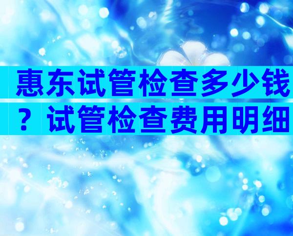 惠东试管检查多少钱？试管检查费用明细去哪？
