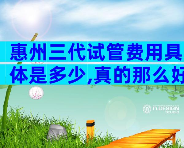 惠州三代试管费用具体是多少,真的那么好吗